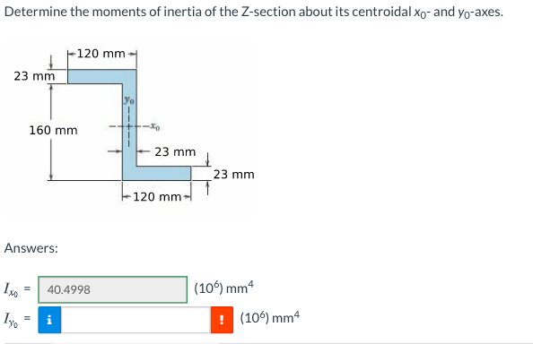 Determine the moments of inertia of the Z-section about its centroidal xo- and yo-axes.
-120 mm
23 mm
160 mm
23 mm
23 mm
120 mm
Answers:
40.4998
(10) mm4
Iyo
(106) mm4
