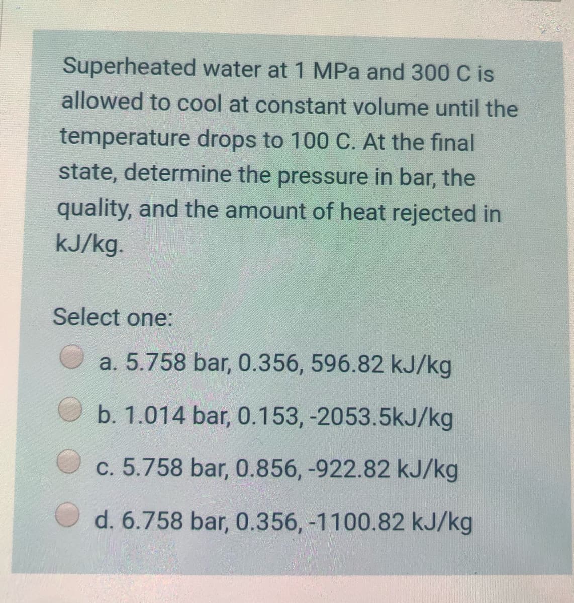 Superheated water at 1 MPa and 300 C is
allowed to cool at constant volume until the
temperature drops to 100 C. At the final
state, determine the pressure in bar, the
quality, and the amount of heat rejected in
kJ/kg.
Select one:
a. 5.758 bar, 0.356, 596.82 kJ/kg
b. 1.014 bar, 0.153, -2053.5kJ/kg
c. 5.758 bar, 0.856, -922.82 kJ/kg
d. 6.758 bar, 0.356, -1100.82 kJ/kg
