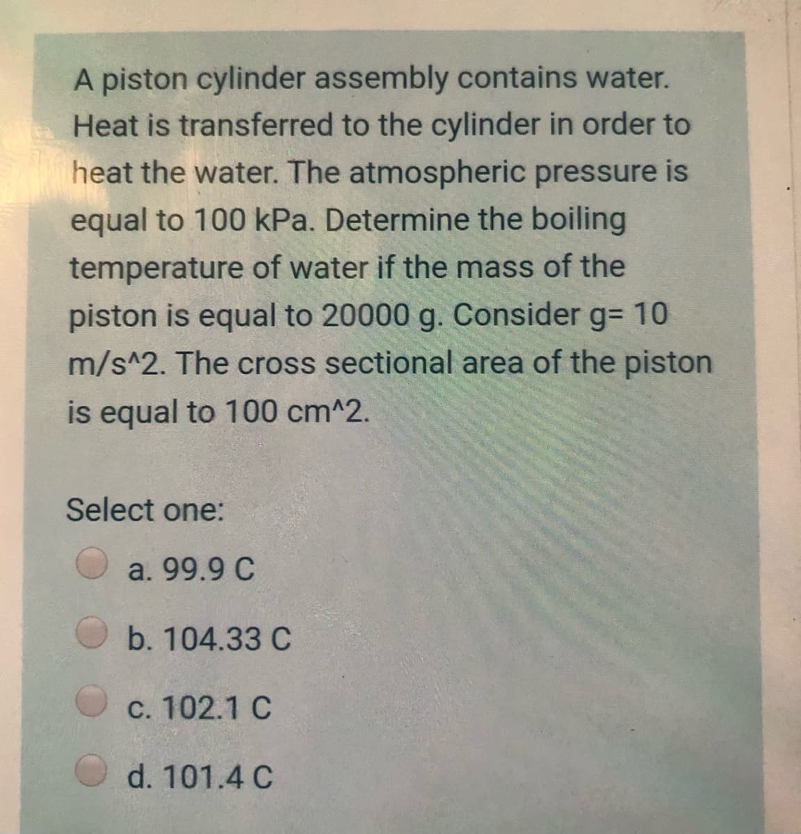 A piston cylinder assembly contains water.
Heat is transferred to the cylinder in order to
heat the water. The atmospheric pressure is
equal to 100 kPa. Determine the boiling
temperature of water if the mass of the
piston is equal to 20000 g. Consider g= 10
m/s^2. The cross sectional area of the piston
is equal to 100 cm^2.
Select one:
a. 99.9 C
b. 104.33 C
c. 102.1 C
d. 101.4 C
