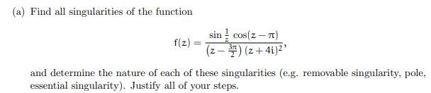 (a) Find all singularities of the function
f(z)
sin cos(z-7)
(z-7)(z+4i)²¹
and determine the nature of each of these singularities (e.g. removable singularity, pole,
essential singularity). Justify all of your steps.