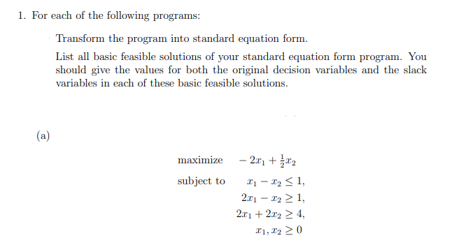 1. For each of the following programs:
(a)
Transform the program into standard equation form.
List all basic feasible solutions of your standard equation form program. You
should give the values for both the original decision variables and the slack
variables in each of these basic feasible solutions.
maximize
subject to
- 2x1 + x₂
x₁ - x₂ ≤ 1,
2x1 - x₂ ≥ 1,
2x1 + 2x2 ≥ 4,
I1, I2 ≥ 0