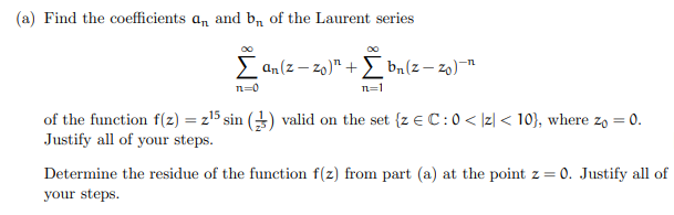 (a) Find the coefficients an and b₁ of the Laurent series
Σan (z-zo)" + [bn(z-zo)-n
n=0
n=1
of the function f(z) = z¹5 sin () valid on the set {z € C: 0 < |z| < 10), where zo = 0.
Justify all of your steps.
Determine the residue of the function f(z) from part (a) at the point z = 0. Justify all of
your steps.