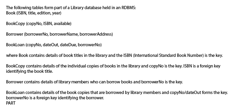 The following tables form part of a Library database held in an RDBMS:
Book (ISBN, title, edition, year)
BookCopy (copyNo, ISBN, available)
Borrower (borrowerNo, borrowerName, borrowerAddress)
Bookloan (copyNo, dateOut, dateDue, borrowerNo)
where Book contains details of book titles in the library and the ISBN (International Standard Book Number) is the key.
BookCopy contains details of the individual copies of books in the library and copyNo is the key. ISBN is a foreign key
identifying the book title.
Borrower contains details of library members who can borrow books and borrowerNo is the key.
BookLoan contains details of the book copies that are borrowed by library members and copyNo/dateOut forms the key.
borrowerNo is a foreign key identifying the borrower.
PART
