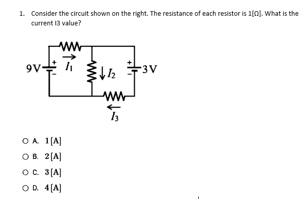 1. Consider the circuit shown on the right. The resistance of each resistor is 1[0]. What is the
current 13 value?
#²
9V-
www
O A. 1 [A]
O B. 2 [A]
O C. 3 [A]
O D. 4[A]
↓12
www
13
-3V