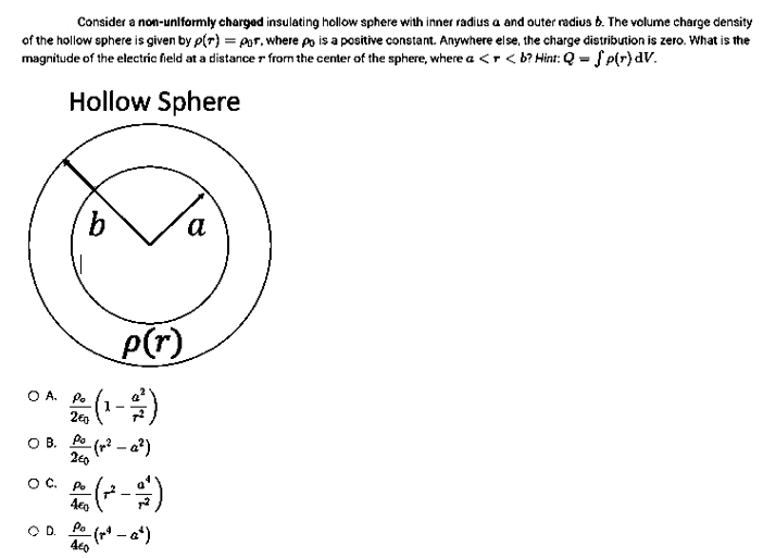 Consider a non-uniformly charged insulating hollow sphere with inner radius a and outer radius b. The volume charge density
of the hollow sphere is given by p(r) = por, where po is a positive constant. Anywhere else, the charge distribution is zero. What is the
magnitude of the electric field at a distance from the center of the sphere, where a < <b? Hint: Q = {p(r) dv.
Hollow Sphere
OA. Po
b
O C.
OB. Po
2€0
OD.
260
(₁
-(~² - a²)
Po
Peco (~² - 2/1)
4€0
p(r)
-(~² - 2*)
460
a