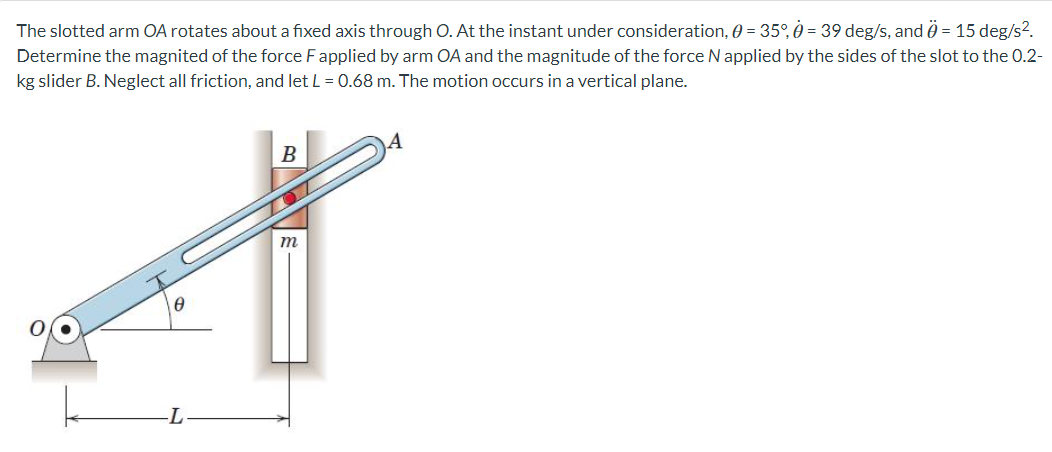The slotted arm OA rotates about a fixed axis through O. At the instant under consideration, 0 = 35%, 0 = 39 deg/s, and Ö = 15 deg/s².
Determine the magnited of the force F applied by arm OA and the magnitude of the force N applied by the sides of the slot to the 0.2-
kg slider B. Neglect all friction, and let L = 0.68 m. The motion occurs in a vertical plane.
0
-L
B
m