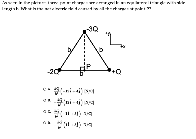 As seen in the picture, three-point charges are arranged in an equilateral triangle with side
length b. What is the net electric field caused by all the charges at point P?
-2Q
O A. (-121 +4ĵ) [N/C]
6²
O B.
(121 +4ĵ) [N/C]
kQ
O D.
-3Q
O c. ką (-11 +31) [N/C]
6²
6²
(11 +33) [N/C]
b
+Q