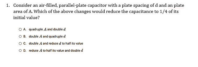 1. Consider an air-filled, parallel-plate capacitor with a plate spacing of d and an plate
its
area of A. Which of the above changes would reduce the capacitance to 1/4 of
initial value?
O A. quadruple A and double d
O B.
double A and quadruple d
O C.
double A and reduced to half its value
OD. reduce A to half its value and double d