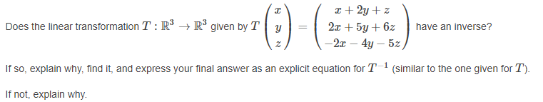 x + 2y + z
Does the linear transformation T : R³ → R° given by Ty
2x + 5y + 6z
have an inverse?
-2x – 4y – 5z
If so, explain why, find it, and express your final answer as an explicit equation for T1
(similar to the one given for T).
If not, explain why.
