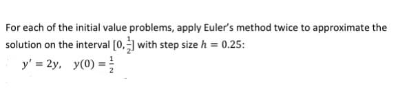 For each of the initial value problems, apply Euler's method twice to approximate the
solution on the interval [0, with step size h = 0.25:
y' = 2y, y(0) =
