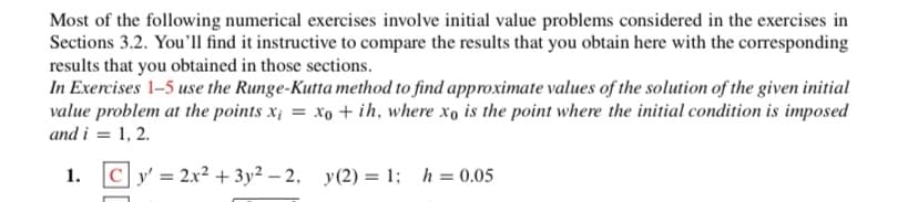 Most of the following numerical exercises involve initial value problems considered in the exercises in
Sections 3.2. You'll find it instructive to compare the results that you obtain here with the corresponding
results that you obtained in those sections.
In Exercises 1-5 use the Runge-Kutta method to find approximate values of the solution of the given initial
value problem at the points x¡ = xo + ih, where xo is the point where the initial condition is imposed
and i = 1, 2.
1. Cy' = 2x² + 3y² – 2, y(2) = 1; h = 0.05
