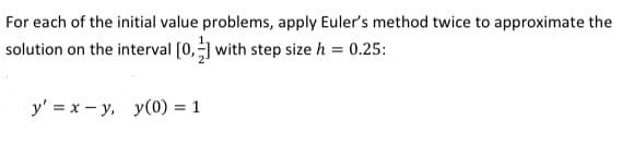 For each of the initial value problems, apply Euler's method twice to approximate the
solution on the interval [0, with step size h = 0.25:
y' = x - y, y(0) = 1

