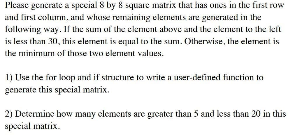 Please generate a special 8 by 8 square matrix that has ones in the first row
and first column, and whose remaining elements are generated in the
following way. If the sum of the element above and the element to the left
is less than 30, this element is equal to the sum. Otherwise, the element is
the minimum of those two element values.
1) Use the for loop and if structure to write a user-defined function to
generate this special matrix.
2) Determine how many elements are greater than 5 and less than 20 in this
special matrix.