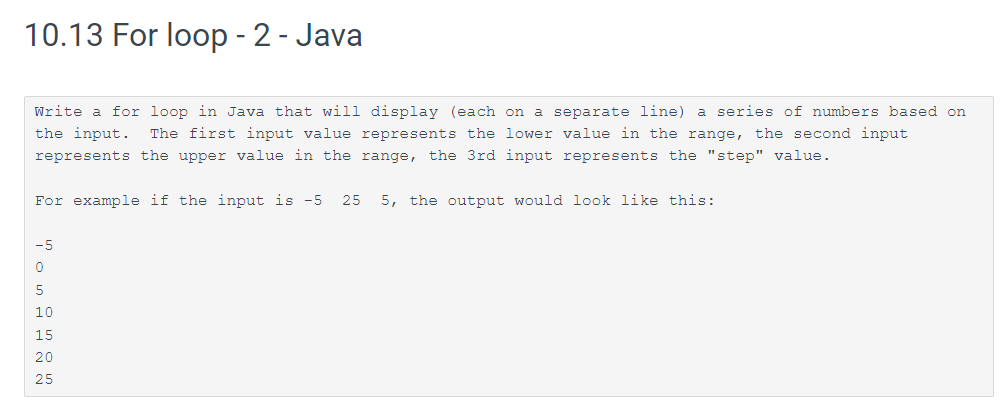 10.13 For loop - 2 - Java
Write a for loop in Java that will display (each on a separate line) a series of numbers based on
the input. The first input value represents the lower value in the range, the second input
represents the upper value in the range, the 3rd input represents the "step" value.
For example if the input is -5 25 5, the output would look like this:
-5
0
5
10
15
20
25