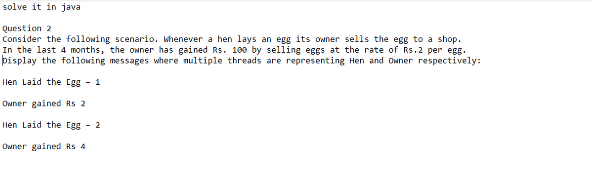 solve it in java
Question 2
Consider the following scenario. Whenever a hen lays an egg its owner sells the egg to a shop.
In the last 4 months, the owner has gained Rs. 100 by selling eggs at the rate of Rs.2 per egg.
pisplay the following messages where multiple threads are representing Hen and Owner respectively:
Hen Laid the Egg - 1
Owner gained Rs 2
Hen Laid the Egg - 2
Owner gained Rs 4