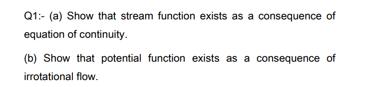 Q1:- (a) Show that stream function exists as a consequence of
equation of continuity.
(b) Show that potential function exists as a consequence of
irrotational flow.
