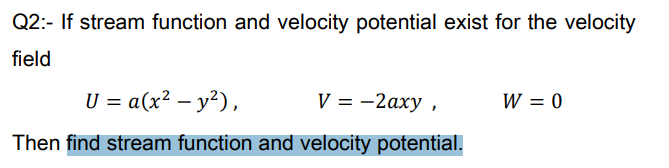 Q2:- If stream function and velocity potential exist for the velocity
field
U = a(x² – y²),
V = -2axy ,
W = 0
Then find stream function and velocity potential.
