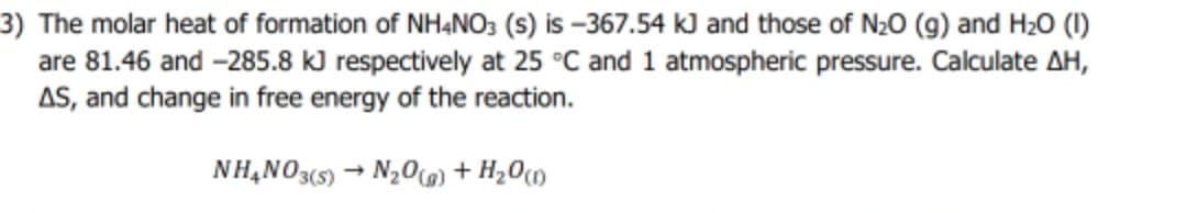 3) The molar heat of formation of NH&NO3 (s) is –367.54 kJ and those of N20 (g) and H20 (1)
are 81.46 and -285.8 kJ respectively at 25 °C and 1 atmospheric pressure. Calculate AH,
AS, and change in free energy of the reaction.
NH,NO3(5) – N20o + H20m
