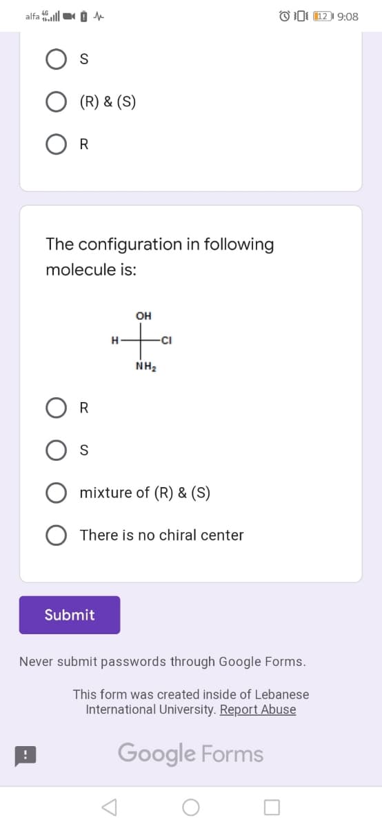 alfa ll O
OI (12 | 9:08
S
(R) & (S)
R
The configuration in following
molecule is:
OH
H
CI
NH2
R
S
mixture of (R) & (S)
There is no chiral center
Submit
Never submit passwords through Google Forms.
This form was created inside of Lebanese
International University. Report Abuse
Google Forms
