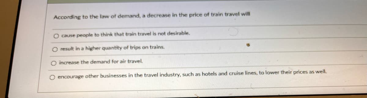 According to the law of demand, a decrease in the price of train travel will
O cause people to think that train travel is not desirable
O result in a higher quantity of trips on trains.
increase the demand for air travel.
O encourage other businesses in the travel industry, such as hotels and cruise lines, to lower their prices as well.
