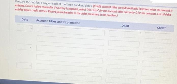 Prepare the entries, if any, on each of the three dividend dates. (Credit account titles are automatically indented when the amount is
entered. Do not indent manually. If no entry is required, select "No Entry" for the account titles and enter 0 for the amounts. List all debit
entries before credit entries. Record journal entries in the order presented in the problem.)
Date
Account Titles and Explanation
Debit
Credit