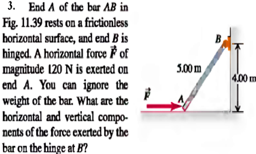 3. End A of the bar AB in
Fig. 11.39 rests on a frictionless
horizontal surface, and end B is
hinged. A horizontal force F of
magnitude (20 N is exerted on
end A. You can ignore the
weight of the bar. What are the
borizontal and vertical compo-
nents of the force exerted by the
bar on the hinge at B?
B
5.00 m
4.00 m
