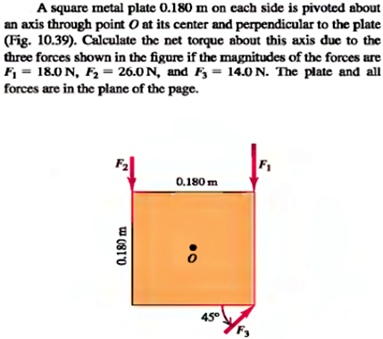 A square metal plate 0.180 m on cach side is pivoted about
an axis through point O at its center and perpendicular to the plate
(Fig. 10.39). Calculate the net torque about this axis due to the
three forces shown in the figure if the magnitudes of the forces are
F = 18.0 N, F2 = 26.0 N, and F3 = 14.0 N. The plate and all
forces are in the plane of the page.
F1
0.180 m
45°
0.180 m
