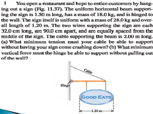 You open a restaurant and hope to entice customers by hang-
ing out a sign (Fig. 11.37). The uniform horizontal beam support-
ing the sign is 1.50 m long, has a mass of 18.0 kg, and is hinged to
the wall. The sign itself is uniform with a mass of 28.0 kg and over-
all length of 1.20 m. The two wires supporting the sign are each
32.0 cm long, are 90.0 cm apart, and are equally spaced from the
middle of the sign. The cable supporting the beam is 2.00 m long.
(a) What minimum tension must your cable be able to support
without having your sign come crashing down? (b) What minimum
vertical force must the hinge be able to support without pulling out
of the wall?
1
Cable
Hinge
GOOD EATS
-1.20 m
