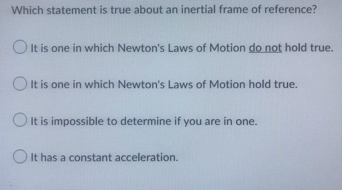 Which statement is true about an inertial frame of reference?
It is one in which Newton's Laws of Motion do not hold true.
It is one in which Newton's Laws of Motion hold true.
It is impossible to determine if you are in one.
It has a constant acceleration.