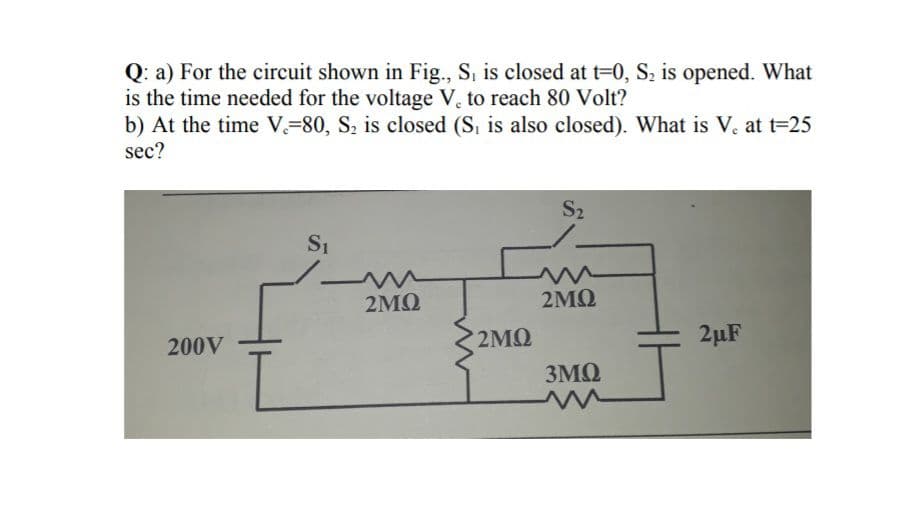 Q: a) For the circuit shown in Fig., S, is closed at t=0, S2 is opened. What
is the time needed for the voltage V. to reach 80 Volt?
b) At the time V=80, S, is closed (S, is also closed). What is V. at t=25
sec?
S2
2MQ
2MQ
200V ·
2MQ
2µF
3MQ
