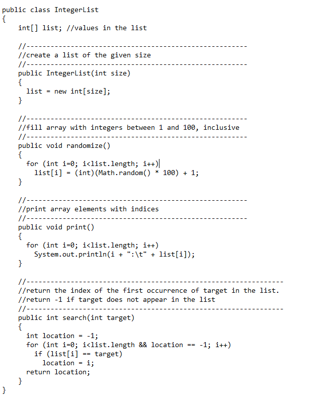 public class IntegerList
{
int[] list; //values in the list
//-------
//create a list of the given size
//----
public IntegerList(int size)
{
list = new int[size];
}
//--
//fill array with integers between 1 and 100, inclusive
//-----
public void randomize()
{
for (int i=0; i<list.length; i++)||
list[i] = (int) (Math.random() * 100) + 1;
}
//--
//print array elements with indices
//---
public void print()
{
for (int i=0; i<list.length; i++)
System.out.println(i + ":\t" + list[i]);
{
//-
//return the index of the first occurrence of target in the list.
//return -1 if target does not appear in the list
//----
public int search(int target)
{
int location
-1;
for (int i=0; i<list.length && location
if (list[i]
location = i;
return location;
}
-1; i++)
==
target)
==
}
