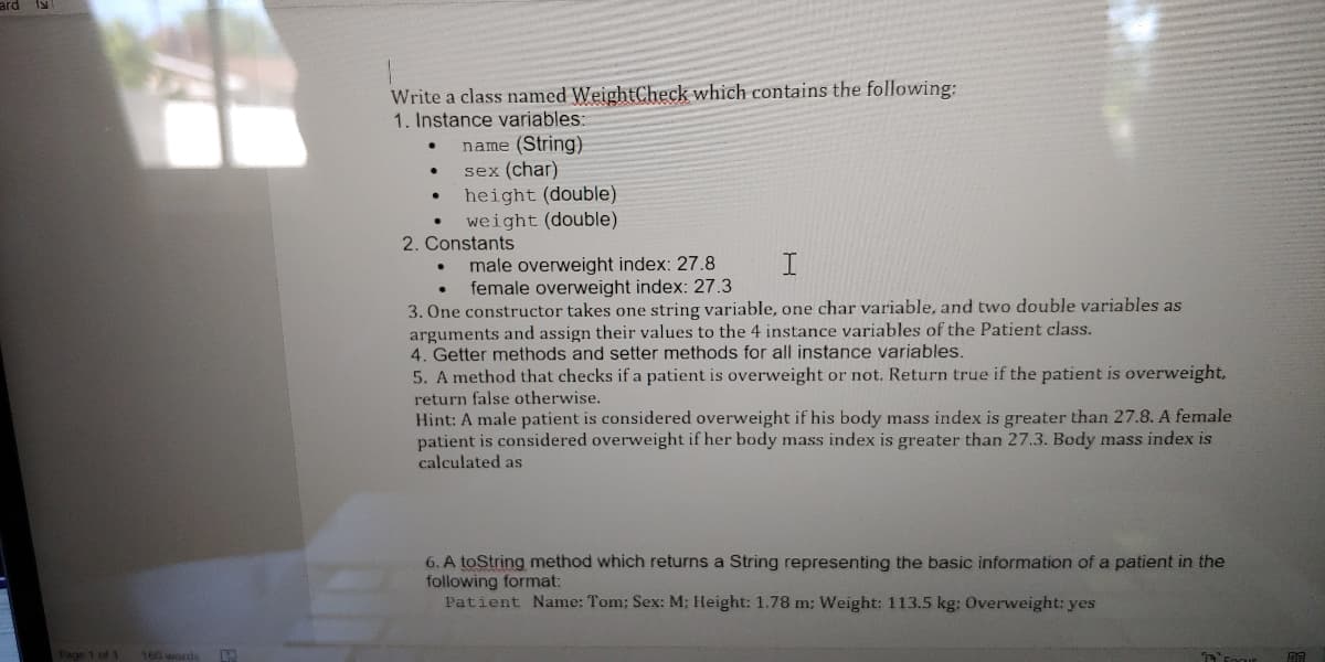 ard I
Write a class named WeightCheck which contains the following:
1. Instance variables:
name (String)
sex (char)
height (double)
weight (double)
2. Constants
male overweight index: 27.8
female overweight index: 27.3
3. One constructor takes one string variable, one char variable, and two double variables as
arguments and assign their values to the 4 instance variables of the Patient class.
4. Getter methods and setter methods for all instance variables.
5. A method that checks if a patient is overweight or not. Return true if the patient is overweight,
return false otherwise.
Hint: A male patient is considered overweight if his body mass index is greater than 27.8. A female
patient is considered overweight if her body mass index is greater than 27.3. Body mass index is
calculated as
6. A toString method which returns a String representing the basic information of a patient in the
following format:
Patient Name: Tom; Sex: M; Height: 1.78 m; Weight: 113.5 kg: Overweight: yes
Fage 1 of 1
160 words
