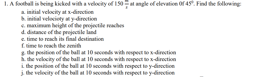 at angle of elevation Of 45°. Find the following:
1. A football is being kicked with a velocity of 150
a. initial velocity at x-direction
b. initial velocioty at y-direction
c. maximum height of the projectile reaches
d. distance of the projectile land
e. time to reach its final destination
f. time to reach the zenith
g. the position of the ball at 10 seconds with respect to x-direction
h. the velocity of the ball at 10 seconds with respect to x-direction
i. the position of the ball at 10 seconds with respect to y-direction
j. the velocity of the ball at 10 seconds with respect to y-direction
