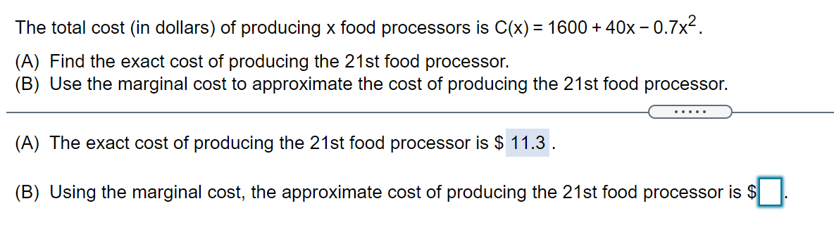 The total cost (in dollars) of producing x food processors is C(x) = 1600 + 40x – 0.7x2.
(A) Find the exact cost of producing the 21st food processor.
(B) Use the marginal cost to approximate the cost of producing the 21st food processor.
.....
(A) The exact cost of producing the 21st food processor is $ 11.3.
(B) Using the marginal cost, the approximate cost of producing the 21st food processor is $

