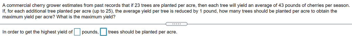A commercial cherry grower estimates from past records that if 23 trees are planted per acre, then each tree will yield an average of 43 pounds of cherries per season.
If, for each additional tree planted per acre (up to 25), the average yield per tree is reduced by 1 pound, how many trees should be planted per acre to obtain the
maximum yield per acre? What is the maximum yield?
In order to get the highest yield of
pounds,
trees should be planted per acre.
