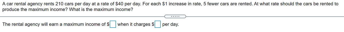 A car rental agency rents 210 cars per day at a rate of $40 per day. For each $1 increase in rate, 5 fewer cars are rented. At what rate should the cars be rented to
produce the maximum income? What is the maximum income?
.....
The rental agency will earn a maximum income of $
when it charges $
per day.
