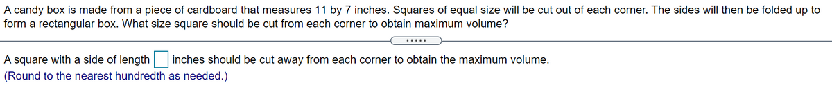 A candy box is made from a piece of cardboard that measures 11 by 7 inches. Squares of equal size will be cut out of each corner. The sides will then be folded up to
form a rectangular box. What size square should be cut from each corner to obtain maximum volume?
....
A square with a side of length inches should be cut away from each corner to obtain the maximum volume.
(Round to the nearest hundredth as needed.)
