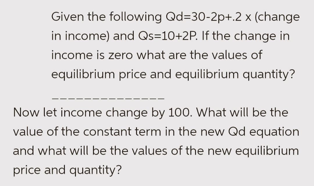 Given the following Qd=30-2p+.2 x (change
in income) and Qs=10+2P. If the change in
income is zero what are the values of
equilibrium price and equilibrium quantity?
Now let income change by 100. What will be the
value of the constant term in the new Qd equation
and what will be the values of the new equilibrium
price and quantity?