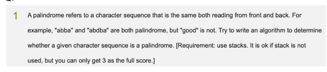 1 A palindrome refers to a character sequence that is the same both reading from front and back. For
example, "abba" and "abdba" are both palindrome, but "good" is not. Try to write an algorithm to determine
whether a given character sequence is a palindrome. [Requirement: use stacks. It is ok if stack is not
used, but you can only get 3 as the full score.]