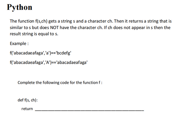 Python
The function f(s,ch) gets a strings and a character ch. Then it returns a string that is
similar to s but does NOT have the character ch. If ch does not appear in s then the
result string is equal to s.
Example:
f('abacadaeafaga', 'a')=='bcdefg'
f('abacadaeafaga', 'A')=='abacadaeafaga'
Complete the following code for the function f :
def f(s, ch):
return