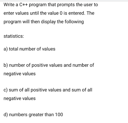 Write a C++ program that prompts the user to
enter values until the value 0 is entered. The
program will then display the following
statistics:
a) total number of values
b) number of positive values and number of
negative values
c) sum of all positive values and sum of all
negative values
d) numbers greater than 100