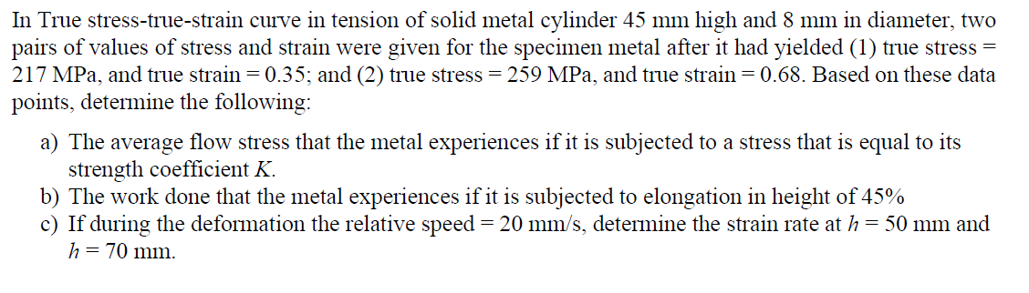 In True stress-true-strain curve in tension of solid metal cylinder 45 mm high and 8 mm in diameter, two
pairs of values of stress and strain were given for the specimen metal after it had yielded (1) true stress =
217 MPa, and true strain = 0.35; and (2) true stress = 259 MPa, and true strain = 0.68. Based on these data
points, determine the following:
a) The average flow stress that the metal experiences if it is subjected to a stress that is equal to its
strength coefficient K.
b) The work done that the metal experiences if it is subjected to elongation in height of 45%
c) If during the deformation the relative speed = 20 mm/s, determine the strain rate at h = 50 mm and
h = 70 mm.
