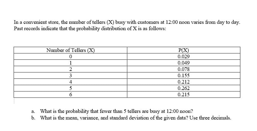 In a convenient store, the number of tellers (X) busy with customers at 12:00 noon varies from day to day.
Past records indicate that the probability distribution of X is as follows:
Number of Tellers (X)
P(X)
0
0.029
1
0.049
2
0.078
3
0.155
4
0.212
5
0.262
6
0.215
a.
What is the probability that fewer than 5 tellers are busy at 12:00 noon?
b. What is the mean, variance, and standard deviation of the given data? Use three decimals.