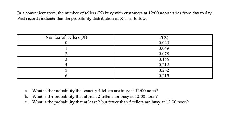 In a convenient store, the number of tellers (X) busy with customers at 12:00 noon varies from day to day.
Past records indicate that the probability distribution of X is as follows:
Number of Tellers (X)
P(X)
0.029
0
1
0.049
2
0.078
3
0.155
4
0.212
5
0.262
6
0.215
a.
What is the probability that exactly 4 tellers are busy at 12:00 noon?
b. What is the probability that at least 2 tellers are busy at 12:00 noon?
C.
What is the probability that at least 2 but fewer than 5 tellers are busy at 12:00 noon?