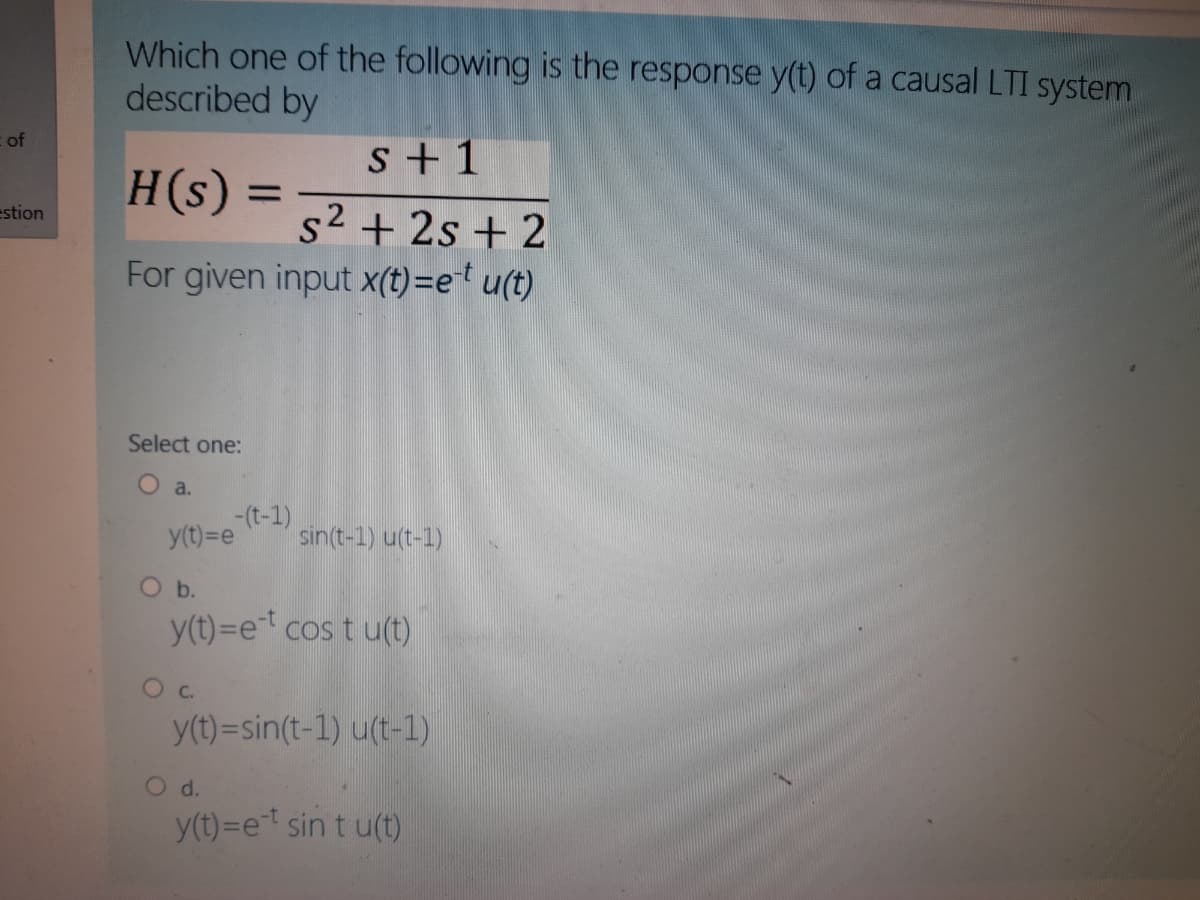 Which one of the following is the response y(t) of a causal LTI system
described by
of
s + 1
H(s) =
%3D
estion
s2 + 2s + 2
For given input x(t)=e' u(t)
Select one:
O a.
-(t-1)
y(t)=e
sin(t-1) u(t-1)
y(t)=et cos t u(t)
Oc.
y(t)=sin(t-1) u(t-1)
O d.
y(t)=et sin t u(t)
