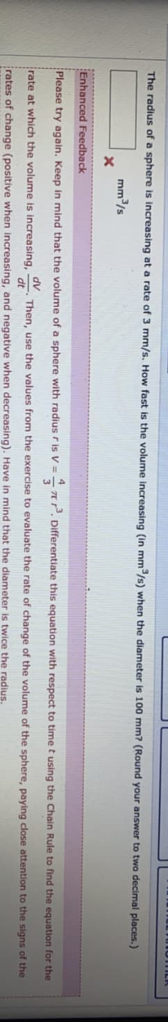 The radius of a sphere is increasing at a rate of 3 mm/s. How fast is the volume increasing (in mm/s) when the diameter is 100 mm? (Round your answer to two decimal places.)
mm/s
Enhanced Feedback
Please try again. Keep in mind that the volume of a sphere with radius r is V =
AĽ. Differentiate this equation with respect to time t using the Chain Rule to find the equation for the
rate at which the volume is increasing,
dv
Then, use the values from the exercise to evaluate the rate of change of the volume of the sphere, paying close attention to the signs of the
dt
rates of change (positive when increasing, and negative when decreasing). Have in mind that the diameter is twice the radius.
