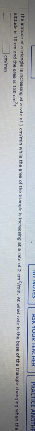 MT NOTES
ASR YUUR TEACHER
PRACTICE ANOTHE
The altitude of a triangle is increasing at a rate of 1 cm/min while the area of the triangle is increasing at a rate of 2 cm2/min. At what rate is the base of the triangle changing when the
altitude is 10 cm and the area is 150 cm²?
cm/min
