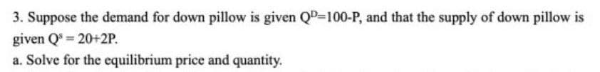 3. Suppose the demand for down pillow is given QD=100-P, and that the supply of down pillow is
given Q = 20+2P.
a. Solve for the equilibrium price and quantity.
