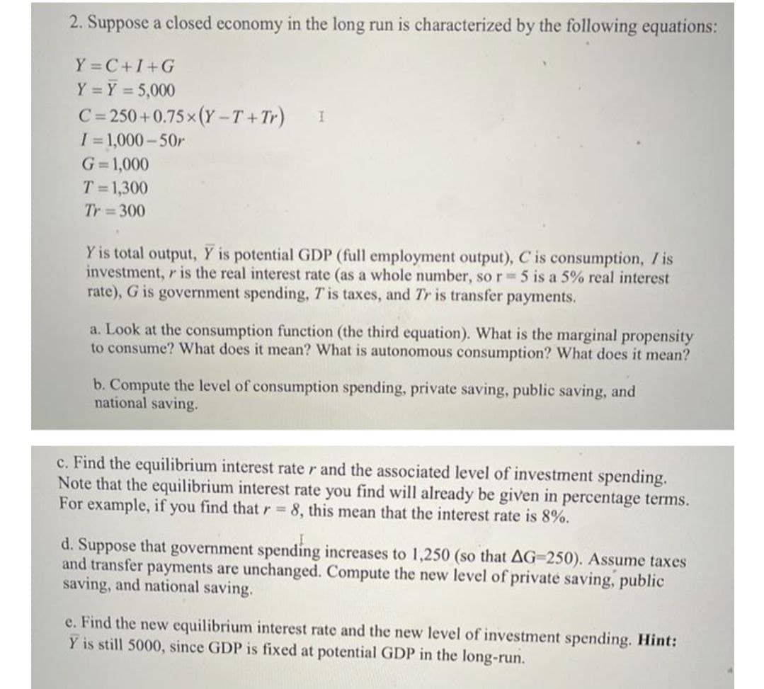 2. Suppose a closed economy in the long run is characterized by the following equations:
Y =C+I+G
Y = Y = 5,000
C= 250+0.75 x (Y -T+Tr)
I 1,000-50r
%3D
G=1,000
T =1,300
Tr 300
Y is total output, Y is potential GDP (full employment output), C is consumption, / is
investment, r is the real interest rate (as a whole number, so r 5 is a 5% real interest
rate), G is government spending, Tis taxes, and Tr is transfer payments.
a. Look at the consumption function (the third equation). What is the marginal propensity
to consume? What does it mean? What is autonomous consumption? What does it mean?
b. Compute the level of consumption spending, private saving, public saving, and
national saving.
c. Find the equilibrium interest rate r and the associated level of investment spending.
Note that the equilibrium interest rate you find will already be given in percentage terms.
For example, if you find that r 8, this mean that the interest rate is 8%.
d. Suppose that government spending increases to 1,250 (so that AG=250). Assume taxes
and transfer payments are unchanged. Compute the new level of private saving, public
saving, and national saving.
e. Find the new equilibrium interest rate and the new level of investment spending. Hint:
Y is still 5000, since GDP is fixed at potential GDP in the long-run.
