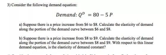 3) Consider the following demand equation:
Demand: QD = 80 – 5 P
a) Suppose there is a price increase from S6 to $8. Calculate the clasticity of demand
along the portion of the demand curve between $6 and S8.
b) Suppose there is a price increase from $8 to $9. Calculate the elasticity of demand
along the portion of the demand curve between $8 and $9. With respect to this linear
demand equation, is the elasticity of demand constant?
